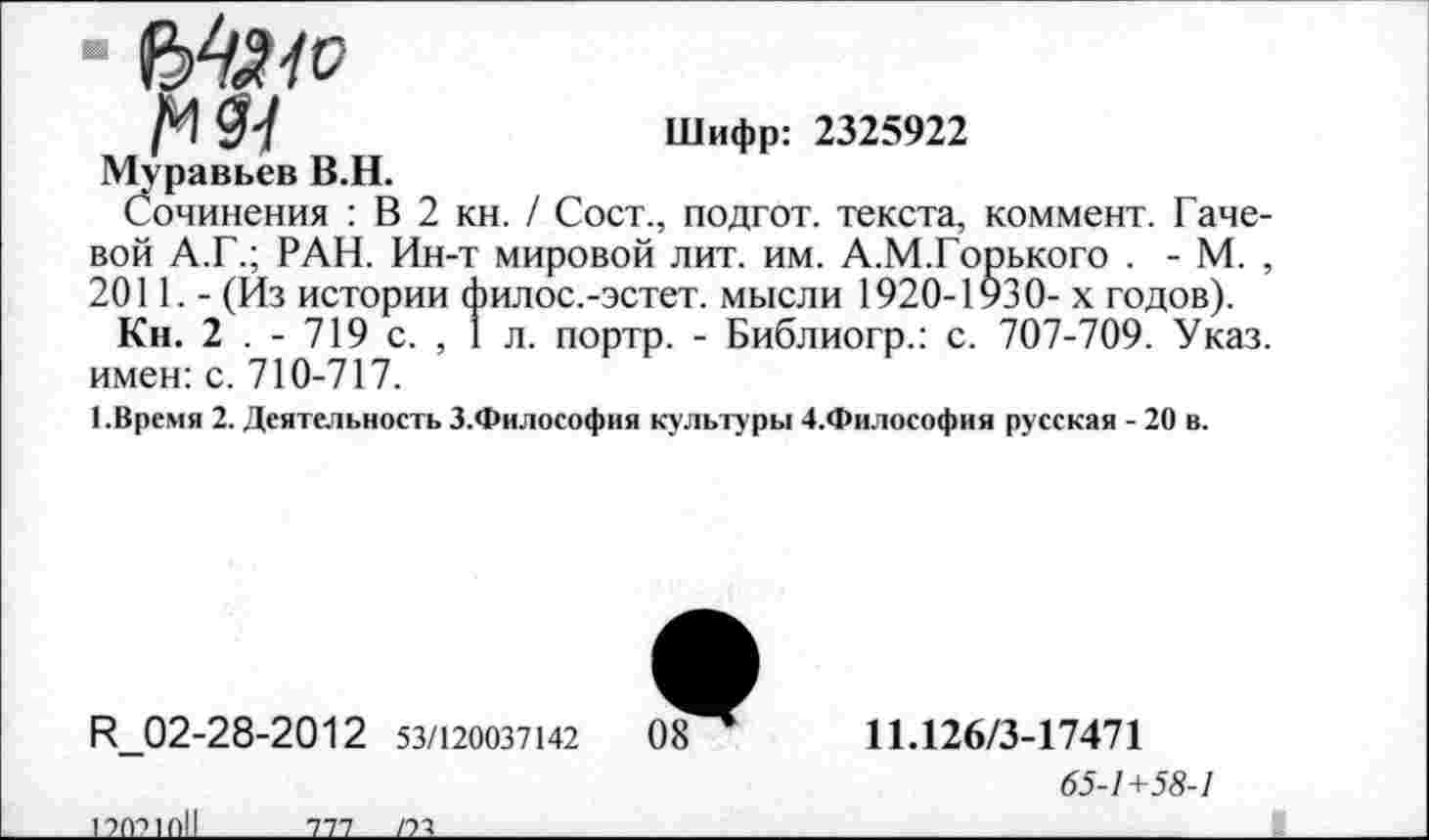 ﻿■ б'тй/Р
/И $7	Шифр: 2325922
Муравьев В.Н.
Сочинения : В 2 кн. / Сост., подгот. текста, коммент. Гачевой А.Г.; РАН. Ин-т мировой лит. им. А.М.Горького . - М. , 2011. - (Из истории филос.-эстет. мысли 1920-1930- х годов).
Кн. 2 . - 719 с. , 1 л. портр. - Библиогр.: с. 707-709. Указ, имен: с. 710-717.
1.Время 2. Деятельность З.Философия культуры 4.Философия русская - 20 в.
Н_02-28-2012 53/120037142	08
11.126/3-17471
65-1+58-1